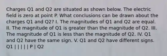 Charges Q1 and Q2 are situated as shown below. The electric field is zero at point P. What conclusions can be drawn about the charges Q1 and Q2? I. The magnitudes of Q1 and Q2 are equal. II. The magnitude of Q1 is greater than the magnitude of Q2. III. The magnitude of Q1 is less than the magnitude of Q2. IV. Q1 and Q2 have the same sign. V. Q1 and Q2 have different signs. Q1 | | | | | P | Q2