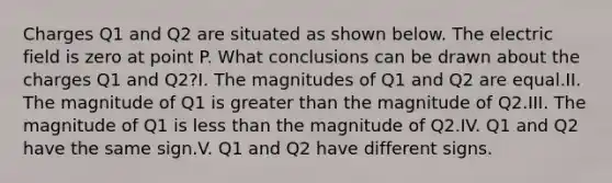 Charges Q1 and Q2 are situated as shown below. The electric field is zero at point P. What conclusions can be drawn about the charges Q1 and Q2?I. The magnitudes of Q1 and Q2 are equal.II. The magnitude of Q1 is greater than the magnitude of Q2.III. The magnitude of Q1 is less than the magnitude of Q2.IV. Q1 and Q2 have the same sign.V. Q1 and Q2 have different signs.