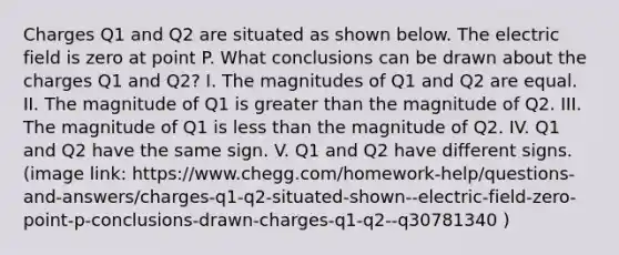 Charges Q1 and Q2 are situated as shown below. The electric field is zero at point P. What conclusions can be drawn about the charges Q1 and Q2? I. The magnitudes of Q1 and Q2 are equal. II. The magnitude of Q1 is greater than the magnitude of Q2. III. The magnitude of Q1 is less than the magnitude of Q2. IV. Q1 and Q2 have the same sign. V. Q1 and Q2 have different signs. (image link: https://www.chegg.com/homework-help/questions-and-answers/charges-q1-q2-situated-shown--electric-field-zero-point-p-conclusions-drawn-charges-q1-q2--q30781340 )