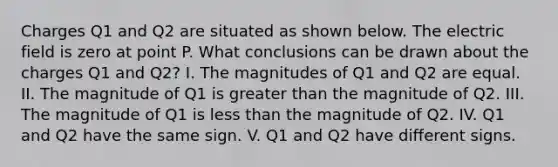 Charges Q1 and Q2 are situated as shown below. The electric field is zero at point P. What conclusions can be drawn about the charges Q1 and Q2? I. The magnitudes of Q1 and Q2 are equal. II. The magnitude of Q1 is greater than the magnitude of Q2. III. The magnitude of Q1 is less than the magnitude of Q2. IV. Q1 and Q2 have the same sign. V. Q1 and Q2 have different signs.