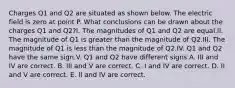 Charges Q1 and Q2 are situated as shown below. The electric field is zero at point P. What conclusions can be drawn about the charges Q1 and Q2?I. The magnitudes of Q1 and Q2 are equal.II. The magnitude of Q1 is greater than the magnitude of Q2.III. The magnitude of Q1 is less than the magnitude of Q2.IV. Q1 and Q2 have the same sign.V. Q1 and Q2 have different signs A. III and IV are correct. B. III and V are correct. C. I and IV are correct. D. II and V are correct. E. II and IV are correct.