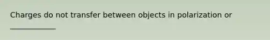 Charges do not transfer between objects in polarization or ____________