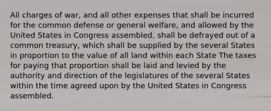 All charges of war, and all other expenses that shall be incurred for the common defense or general welfare, and allowed by the United States in Congress assembled, shall be defrayed out of a common treasury, which shall be supplied by the several States in proportion to the value of all land within each State The taxes for paying that proportion shall be laid and levied by the authority and direction of the legislatures of the several States within the time agreed upon by the United States in Congress assembled.