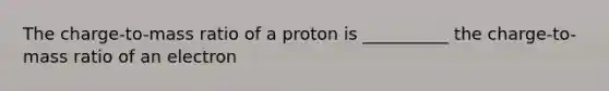 The charge-to-mass ratio of a proton is __________ the charge-to-mass ratio of an electron