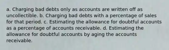 a. Charging bad debts only as accounts are written off as uncollectible. b. Charging bad debts with a percentage of sales for that period. c. Estimating the allowance for doubtful accounts as a percentage of accounts receivable. d. Estimating the allowance for doubtful accounts by aging the accounts receivable.