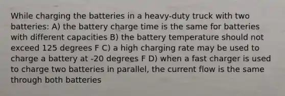 While charging the batteries in a heavy-duty truck with two batteries: A) the battery charge time is the same for batteries with different capacities B) the battery temperature should not exceed 125 degrees F C) a high charging rate may be used to charge a battery at -20 degrees F D) when a fast charger is used to charge two batteries in parallel, the current flow is the same through both batteries