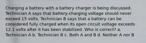 Charging a battery with a battery charger is being discussed. Technician A says that battery-charging voltage should never exceed 15 volts. Technician B says that a battery can be considered fully charged when its open circuit voltage exceeds 12.1 volts after it has been stabilized. Who is correct? a. Technician A b. Technician B c. Both A and B d. Neither A nor B