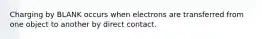 Charging by BLANK occurs when electrons are transferred from one object to another by direct contact.