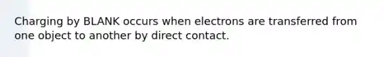 Charging by BLANK occurs when electrons are transferred from one object to another by direct contact.