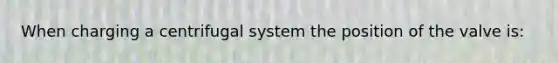 When charging a centrifugal system the position of the valve is: