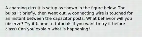 A charging circuit is setup as shown in the figure below. The bulbs lit briefly, then went out. A connecting wire is touched for an instant between the capacitor posts. What behavior will you observe? Try it (come to tutorials if you want to try it before class) Can you explain what is happening?