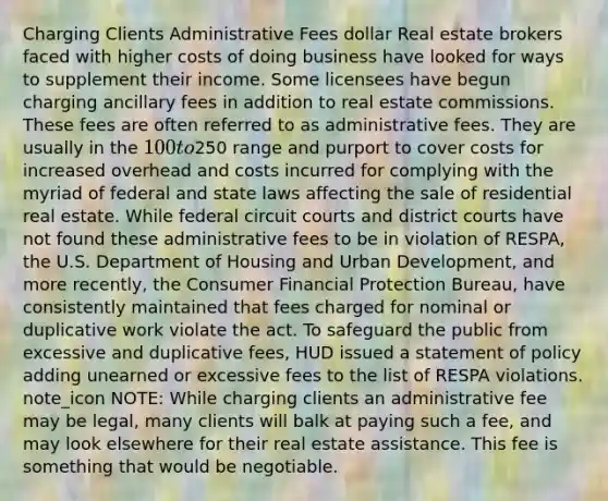 Charging Clients Administrative Fees dollar Real estate brokers faced with higher costs of doing business have looked for ways to supplement their income. Some licensees have begun charging ancillary fees in addition to real estate commissions. These fees are often referred to as administrative fees. They are usually in the 100 to250 range and purport to cover costs for increased overhead and costs incurred for complying with the myriad of federal and state laws affecting the sale of residential real estate. While federal circuit courts and district courts have not found these administrative fees to be in violation of RESPA, the U.S. Department of Housing and Urban Development, and more recently, the Consumer Financial Protection Bureau, have consistently maintained that fees charged for nominal or duplicative work violate the act. To safeguard the public from excessive and duplicative fees, HUD issued a statement of policy adding unearned or excessive fees to the list of RESPA violations. note_icon NOTE: While charging clients an administrative fee may be legal, many clients will balk at paying such a fee, and may look elsewhere for their real estate assistance. This fee is something that would be negotiable.