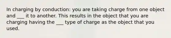 In charging by conduction: you are taking charge from one object and ___ it to another. This results in the object that you are charging having the ___ type of charge as the object that you used.