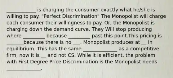 ____________ is charging the consumer exactly what he/she is willing to pay. "Perfect Discrimination" The Monopolist will charge each consumer their willingness to pay. Or, the Monopolist is charging down the demand curve. They Will stop producing where _________ because _________ past this point.This pricing is _______because there is no ___. Monopolist produces at __ in equilibrium. This has the same ______________ as a competitive firm, now it is __ and not CS. While it is efficient, the problem with First Degree Price Discrimination is the Monopolist needs ______________.