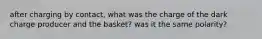 after charging by contact, what was the charge of the dark charge producer and the basket? was it the same polarity?