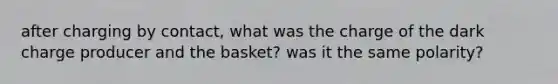 after charging by contact, what was the charge of the dark charge producer and the basket? was it the same polarity?