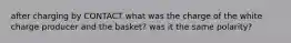 after charging by CONTACT what was the charge of the white charge producer and the basket? was it the same polarity?