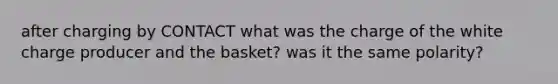 after charging by CONTACT what was the charge of the white charge producer and the basket? was it the same polarity?