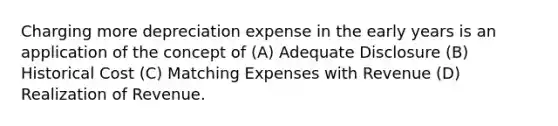 Charging more depreciation expense in the early years is an application of the concept of (A) Adequate Disclosure (B) Historical Cost (C) Matching Expenses with Revenue (D) Realization of Revenue.