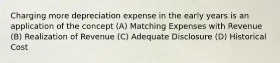 Charging more depreciation expense in the early years is an application of the concept (A) Matching Expenses with Revenue (B) Realization of Revenue (C) Adequate Disclosure (D) Historical Cost