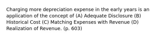 Charging more depreciation expense in the early years is an application of the concept of (A) Adequate Disclosure (B) Historical Cost (C) Matching Expenses with Revenue (D) Realization of Revenue. (p. 603)