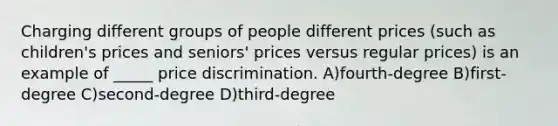 Charging different groups of people different prices (such as children's prices and seniors' prices versus regular prices) is an example of _____ price discrimination. A)fourth-degree B)first-degree C)second-degree D)third-degree