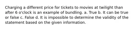 Charging a different price for tickets to movies at twilight than after 6 o'clock is an example of bundling. a. True b. It can be true or false c. False d. It is impossible to determine the validity of the statement based on the given information.