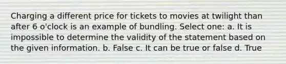 Charging a different price for tickets to movies at twilight than after 6 o'clock is an example of bundling. Select one: a. It is impossible to determine the validity of the statement based on the given information. b. False c. It can be true or false d. True