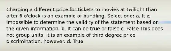 Charging a different price for tickets to movies at twilight than after 6 o'clock is an example of bundling. Select one: a. It is impossible to determine the validity of the statement based on the given information. b. It can be true or false c. False This does not group units. It is an example of third degree price discrimination, however. d. True