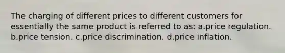 The charging of different prices to different customers for essentially the same product is referred to as: a.price regulation. b.price tension. c.price discrimination. d.price inflation.