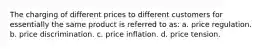 The charging of different prices to different customers for essentially the same product is referred to as: a. price regulation. b. price discrimination. c. price inflation. d. price tension.