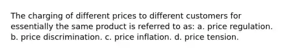 The charging of different prices to different customers for essentially the same product is referred to as: a. price regulation. b. price discrimination. c. price inflation. d. price tension.