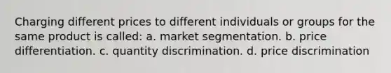 Charging different prices to different individuals or groups for the same product is called: a. market segmentation. b. price differentiation. c. quantity discrimination. d. price discrimination