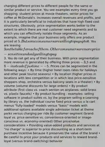 charging different prices to different people for the same or similar product or service. You see examples every time you go shopping: student prices at movie theaters, senior prices for coffee at McDonald's. increases overall revenues and profits, and it is particularly beneficial to industries that have high fixed cost structures. Obviously, price segmentation works better to the extent to which there are real customer need segments and to which you can effectively isolate those segments. As an example, imagine that your business only offers one product priced at 5. But some consumers are willing to pay up to8. You are leaving 3 on the table for each of them. Other consumers are more price-sensitive and only willing to pay3. You do not get any of their business. With price segmentation more revenue is generated by offering three prices -- 3,5 and 8 - instead of just one --5. Prices can be segmented in the following ways: • By time (higher hotel room rates for holidays and other peak tourist seasons) • By location (higher prices in locations with less competition or in which less price-sensitive shoppers shop, orchestra versus balcony seats in a theater) • By volume (volume discounts for large orders) • By product attribute (first class vs. coach section on airplanes; solid brass vs. plastic faucets) • By product bundling - examples: selling software in product suites vs. by the program selling e-Learning by library vs. the individual course fixed price versus a la cart menus "fully-loaded" models versus "basic" models with additional options available single admission ticket at theme parks versus charging per ride By customer segment (brand-loyal vs. price-sensitive vs. convenience-oriented or image-conscious vs. economy-oriented) Other price/value considerations • Providing value-added products and services at "no charge" is superior to price discounting as a short-term purchase incentive because it preserves the value of the brand • Be careful to price your products and services to reward brand-loyal (versus brand-switching) behavior