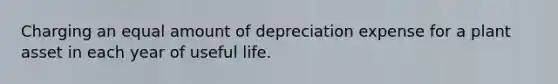 Charging an equal amount of depreciation expense for a plant asset in each year of useful life.