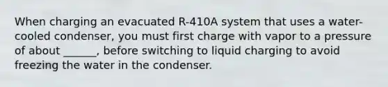 When charging an evacuated R-410A system that uses a water-cooled condenser, you must first charge with vapor to a pressure of about ______, before switching to liquid charging to avoid freezing the water in the condenser.