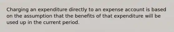 Charging an expenditure directly to an expense account is based on the assumption that the benefits of that expenditure will be used up in the current period.