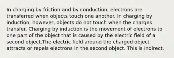 In charging by friction and by conduction, electrons are transferred when objects touch one another. In charging by induction, however, objects do not touch when the charges transfer. Charging by induction is the movement of electrons to one part of the object that is caused by the electric field of a second object.The electric field around the charged object attracts or repels electrons in the second object. This is indirect.