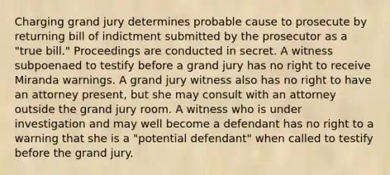 Charging grand jury determines probable cause to prosecute by returning bill of indictment submitted by the prosecutor as a "true bill." Proceedings are conducted in secret. A witness subpoenaed to testify before a grand jury has no right to receive Miranda warnings. A grand jury witness also has no right to have an attorney present, but she may consult with an attorney outside the grand jury room. A witness who is under investigation and may well become a defendant has no right to a warning that she is a "potential defendant" when called to testify before the grand jury.