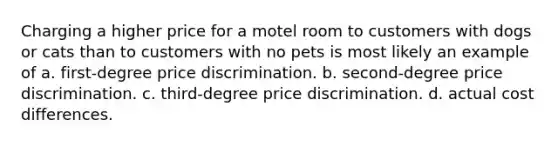 Charging a higher price for a motel room to customers with dogs or cats than to customers with no pets is most likely an example of a. first-degree price discrimination. b. second-degree price discrimination. c. third-degree price discrimination. d. actual cost differences.