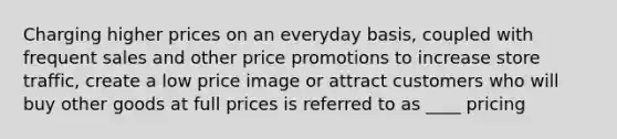 Charging higher prices on an everyday basis, coupled with frequent sales and other price promotions to increase store traffic, create a low price image or attract customers who will buy other goods at full prices is referred to as ____ pricing