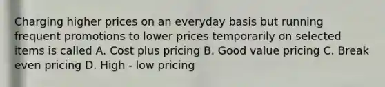 Charging higher prices on an everyday basis but running frequent promotions to lower prices temporarily on selected items is called A. Cost plus pricing B. Good value pricing C. Break even pricing D. High - low pricing