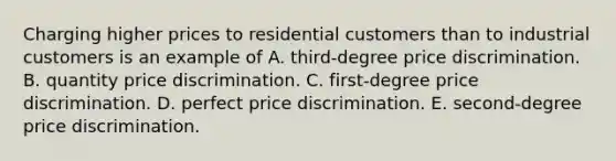 Charging higher prices to residential customers than to industrial customers is an example of A. ​third-degree price discrimination. B. quantity price discrimination. C. ​first-degree price discrimination. D. perfect price discrimination. E. ​second-degree price discrimination.