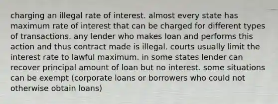 charging an illegal rate of interest. almost every state has maximum rate of interest that can be charged for different types of transactions. any lender who makes loan and performs this action and thus contract made is illegal. courts usually limit the interest rate to lawful maximum. in some states lender can recover principal amount of loan but no interest. some situations can be exempt (corporate loans or borrowers who could not otherwise obtain loans)