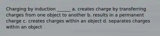 Charging by induction ______ a. creates charge by transferring charges from one object to another b. results in a permanent charge c. creates charges within an object d. separates charges within an object