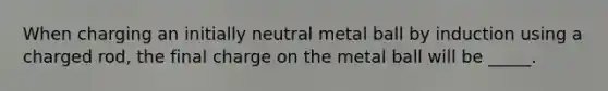 When charging an initially neutral metal ball by induction using a charged rod, the final charge on the metal ball will be _____.