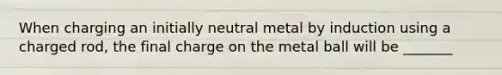 When charging an initially neutral metal by induction using a charged rod, the final charge on the metal ball will be _______