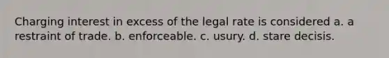 Charging interest in excess of the legal rate is considered a. a restraint of trade. b. enforceable. c. usury. d. stare decisis.