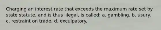 Charging an interest rate that exceeds the maximum rate set by state statute, and is thus illegal, is called: a. gambling. b. usury. c. restraint on trade. d. exculpatory.