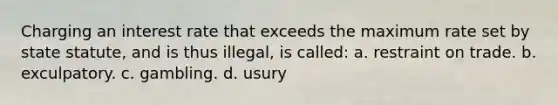 Charging an interest rate that exceeds the maximum rate set by state statute, and is thus illegal, is called: a. restraint on trade. b. exculpatory. c. gambling. d. usury